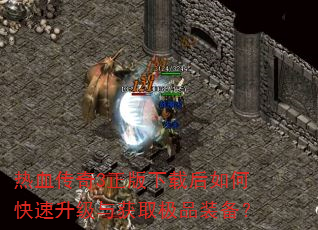 热血传奇3正版下载后如何快速升级与获取极品装备? 热血传奇3正版下载后如何快速升级与获取极品装备?